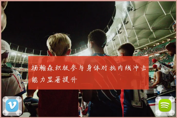 杨瀚森积极参与身体对抗内线冲击能力显著提升