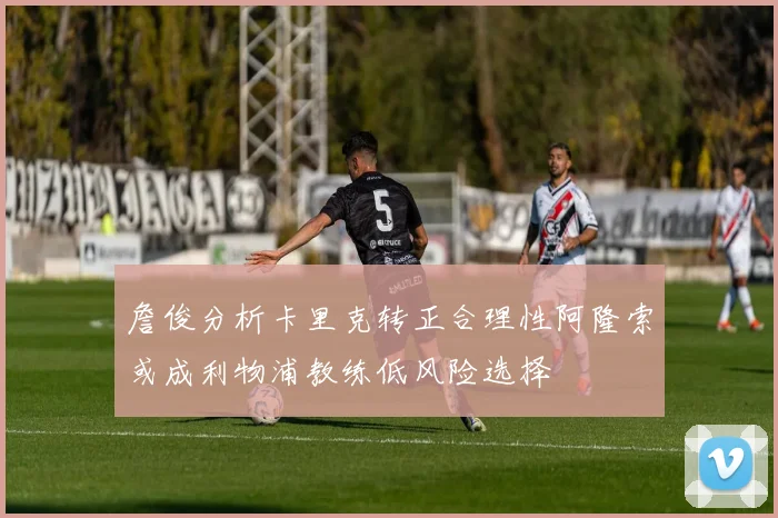 詹俊分析卡里克转正合理性阿隆索或成利物浦教练低风险选择